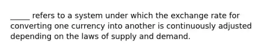 _____ refers to a system under which the exchange rate for converting one currency into another is continuously adjusted depending on the laws of supply and demand.