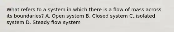 What refers to a system in which there is a flow of mass across its boundaries? A. Open system B. Closed system C. isolated system D. Steady flow system