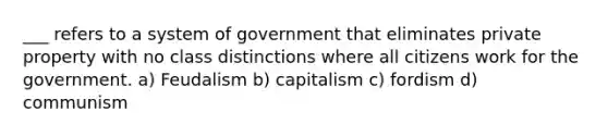 ___ refers to a system of government that eliminates private property with no class distinctions where all citizens work for the government. a) Feudalism b) capitalism c) fordism d) communism