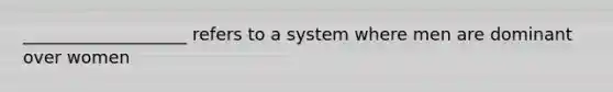 ___________________ refers to a system where men are dominant over women