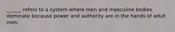 ______ refers to a system where men and masculine bodies dominate because power and authority are in the hands of adult men.