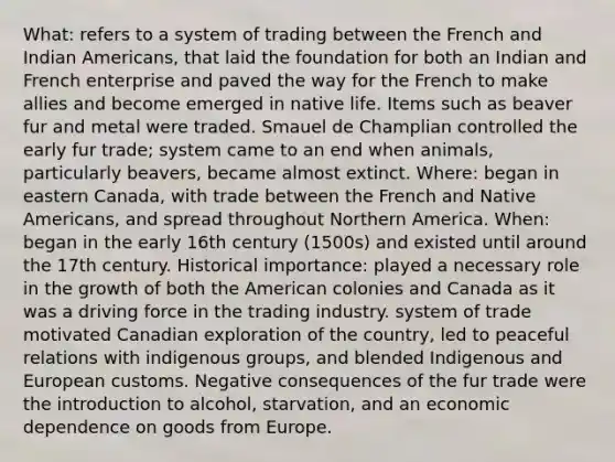 What: refers to a system of trading between the French and Indian Americans, that laid the foundation for both an Indian and French enterprise and paved the way for the French to make allies and become emerged in native life. Items such as beaver fur and metal were traded. Smauel de Champlian controlled the early fur trade; system came to an end when animals, particularly beavers, became almost extinct. Where: began in eastern Canada, with trade between the French and Native Americans, and spread throughout Northern America. When: began in the early 16th century (1500s) and existed until around the 17th century. Historical importance: played a necessary role in the growth of both the American colonies and Canada as it was a driving force in the trading industry. system of trade motivated Canadian exploration of the country, led to peaceful relations with indigenous groups, and blended Indigenous and European customs. Negative consequences of the fur trade were the introduction to alcohol, starvation, and an economic dependence on goods from Europe.