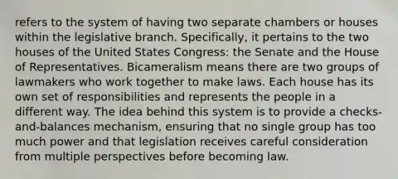 refers to the system of having two separate chambers or houses within the legislative branch. Specifically, it pertains to the two houses of the United States Congress: the Senate and the House of Representatives. Bicameralism means there are two groups of lawmakers who work together to make laws. Each house has its own set of responsibilities and represents the people in a different way. The idea behind this system is to provide a checks-and-balances mechanism, ensuring that no single group has too much power and that legislation receives careful consideration from multiple perspectives before becoming law.