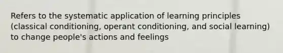 Refers to the systematic application of learning principles (classical conditioning, operant conditioning, and social learning) to change people's actions and feelings