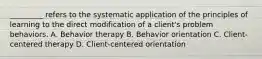 _________ refers to the systematic application of the principles of learning to the direct modification of a client's problem behaviors. A. Behavior therapy B. Behavior orientation C. Client-centered therapy D. Client-centered orientation