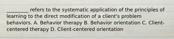 _________ refers to the systematic application of the principles of learning to the direct modification of a client's problem behaviors. A. Behavior therapy B. Behavior orientation C. Client-centered therapy D. Client-centered orientation