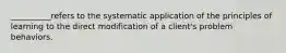 __________refers to the systematic application of the principles of learning to the direct modification of a client's problem behaviors.