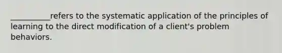 __________refers to the systematic application of the principles of learning to the direct modification of a client's problem behaviors.