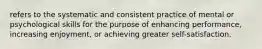 refers to the systematic and consistent practice of mental or psychological skills for the purpose of enhancing performance, increasing enjoyment, or achieving greater self-satisfaction.