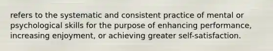 refers to the systematic and consistent practice of mental or psychological skills for the purpose of enhancing performance, increasing enjoyment, or achieving greater self-satisfaction.