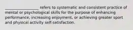 __________________ refers to systematic and consistent practice of mental or psychological skills for the purpose of enhancing performance, increasing enjoyment, or achieving greater sport and physical activity self-satisfaction.