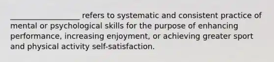 __________________ refers to systematic and consistent practice of mental or psychological skills for the purpose of enhancing performance, increasing enjoyment, or achieving greater sport and physical activity self-satisfaction.