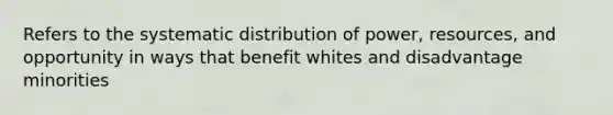 Refers to the systematic distribution of power, resources, and opportunity in ways that benefit whites and disadvantage minorities