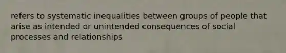 refers to systematic inequalities between groups of people that arise as intended or unintended consequences of social processes and relationships