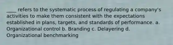 ____ refers to the systematic process of regulating a company's activities to make them consistent with the expectations established in plans, targets, and standards of performance. a. Organizational control b. Branding c. Delayering d. Organizational benchmarking