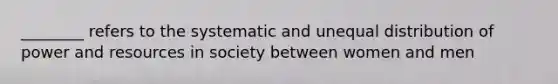 ________ refers to the systematic and unequal distribution of power and resources in society between women and men