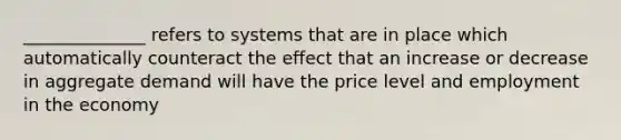 ______________ refers to systems that are in place which automatically counteract the effect that an increase or decrease in aggregate demand will have the price level and employment in the economy