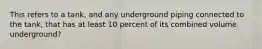 This refers to a tank, and any underground piping connected to the tank, that has at least 10 percent of its combined volume underground?