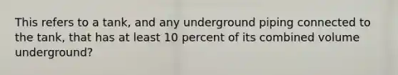 This refers to a tank, and any underground piping connected to the tank, that has at least 10 percent of its combined volume underground?