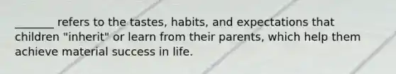 _______ refers to the tastes, habits, and expectations that children "inherit" or learn from their parents, which help them achieve material success in life.