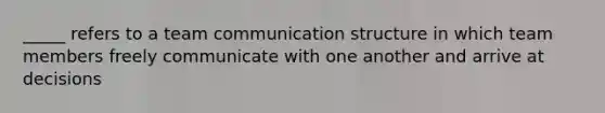 _____ refers to a team communication structure in which team members freely communicate with one another and arrive at decisions