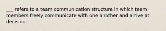 ___ refers to a team communication structure in which team members freely communicate with one another and arrive at decision.