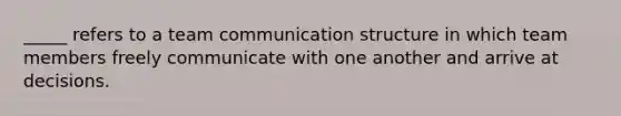 _____ refers to a team communication structure in which team members freely communicate with one another and arrive at decisions.