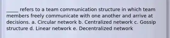 _____ refers to a team communication structure in which team members freely communicate with one another and arrive at decisions. a. Circular network b. Centralized network c. Gossip structure d. Linear network e. Decentralized network