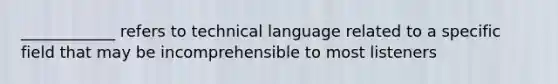 ____________ refers to technical language related to a specific field that may be incomprehensible to most listeners