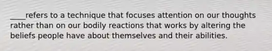 ____refers to a technique that focuses attention on our thoughts rather than on our bodily reactions that works by altering the beliefs people have about themselves and their abilities.