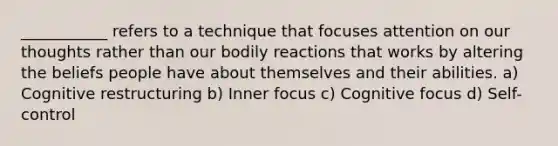 ___________ refers to a technique that focuses attention on our thoughts rather than our bodily reactions that works by altering the beliefs people have about themselves and their abilities. a) Cognitive restructuring b) Inner focus c) Cognitive focus d) Self-control