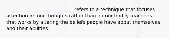 ____________________________ refers to a technique that focuses attention on our thoughts rather than on our bodily reactions that works by altering the beliefs people have about themselves and their abilities.