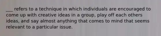 ___ refers to a technique in which individuals are encouraged to come up with creative ideas in a group, play off each others ideas, and say almost anything that comes to mind that seems relevant to a particular issue.