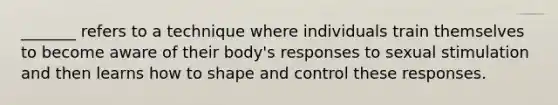 _______ refers to a technique where individuals train themselves to become aware of their body's responses to sexual stimulation and then learns how to shape and control these responses.