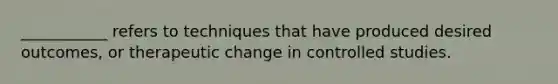 ___________ refers to techniques that have produced desired outcomes, or therapeutic change in controlled studies.