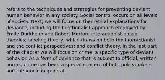 refers to the techniques and strategies for preventing deviant human behavior in any society. Social control occurs on all levels of society. Next, we will focus on theoretical explanations for deviance, including the functionalist approach employed by Émile Durkheim and Robert Merton; interactionist-based theories; labeling theory, which draws on both the interactionist and the conflict perspectives; and conflict theory. In the last part of the chapter we will focus on crime, a specific type of deviant behavior. As a form of deviance that is subject to official, written norms, crime has been a special concern of both policymakers and the public in general.