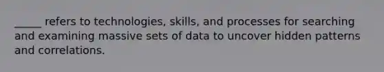 _____ refers to technologies, skills, and processes for searching and examining massive sets of data to uncover hidden patterns and correlations.