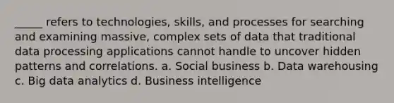 _____ refers to technologies, skills, and processes for searching and examining massive, complex sets of data that traditional data processing applications cannot handle to uncover hidden patterns and correlations. a. Social business b. Data warehousing c. Big data analytics d. Business intelligence