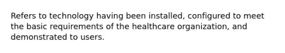 Refers to technology having been installed, configured to meet the basic requirements of the healthcare organization, and demonstrated to users.