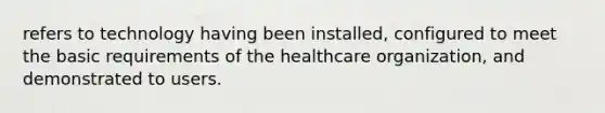 refers to technology having been installed, configured to meet the basic requirements of the healthcare organization, and demonstrated to users.