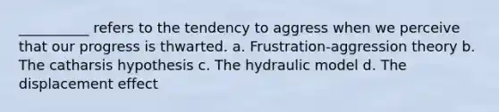 __________ refers to the tendency to aggress when we perceive that our progress is thwarted. a. Frustration-aggression theory b. The catharsis hypothesis c. The hydraulic model d. The displacement effect