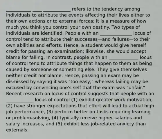 ___________ ____ ____________ refers to the tendency among individuals to attribute the events affecting their lives either to their own actions or to external forces; it is a measure of how much you think you control your own destiny. Two types of individuals are identified. People with an ______________ locus of control tend to attribute their successes—and failures—to their own abilities and efforts. Hence, a student would give herself credit for passing an examination; likewise, she would accept blame for failing. In contrast, people with an _____________ locus of control tend to attribute things that happen to them as being caused by someone or something else. They give themselves neither credit nor blame. Hence, passing an exam may be dismissed by saying it was "too easy," whereas failing may be excused by convincing one's self that the exam was "unfair." Recent research on locus of control suggests that people with an ____________ locus of control (1) exhibit greater work motivation, (2) have stronger expectations that effort will lead to actual high job performance, (3) perform better on tasks requiring learning or problem-solving, (4) typically receive higher salaries and salary increases, and (5) exhibit less job-related anxiety than externals.