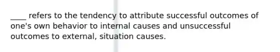 ____ refers to the tendency to attribute successful outcomes of one's own behavior to internal causes and unsuccessful outcomes to external, situation causes.