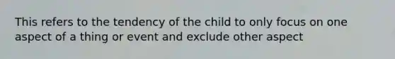 This refers to the tendency of the child to only focus on one aspect of a thing or event and exclude other aspect