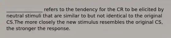 _______________ refers to the tendency for the CR to be elicited by neutral stimuli that are similar to but not identical to the original CS.The more closely the new stimulus resembles the original CS, the stronger the response.