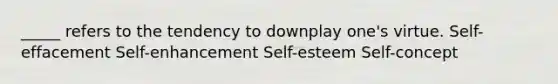 _____ refers to the tendency to downplay one's virtue. Self-effacement Self-enhancement Self-esteem Self-concept