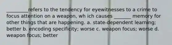 _________refers to the tendency for eyewitnesses to a crime to focus attention on a weapon, wh ich causes _______ memory for other things that are happening. a. state-dependent learning; better b. encoding specificity; worse c. weapon focus; worse d. weapon focus; better