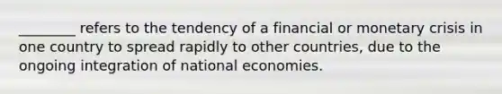 ________ refers to the tendency of a financial or monetary crisis in one country to spread rapidly to other countries, due to the ongoing integration of national economies.