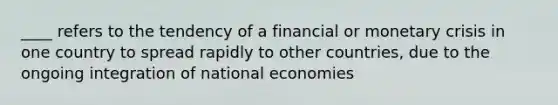 ____ refers to the tendency of a financial or monetary crisis in one country to spread rapidly to other countries, due to the ongoing integration of national economies