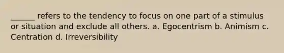 ______ refers to the tendency to focus on one part of a stimulus or situation and exclude all others. a. Egocentrism b. Animism c. Centration d. Irreversibility